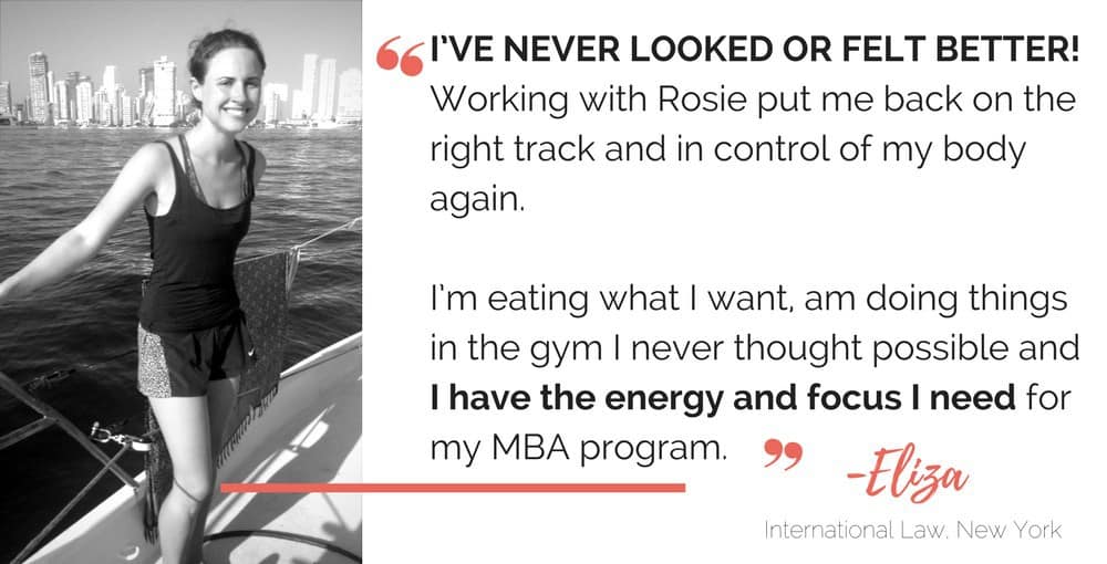 "I've never looked or felt better! Working with Rosie put me back on track and in control of my body again.

"I'm eating what I want, doing things in the gym I never thought possible and I have the energy and focus I need for my MBA program."