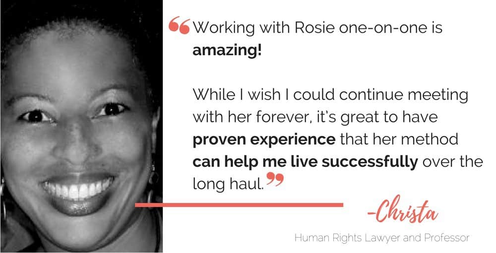"Working with Rosie one-on-one is amazing!

"While I wish I could continue meeting with her forever, it's great to have proven experience that her method can help me live successfully over the long haul."